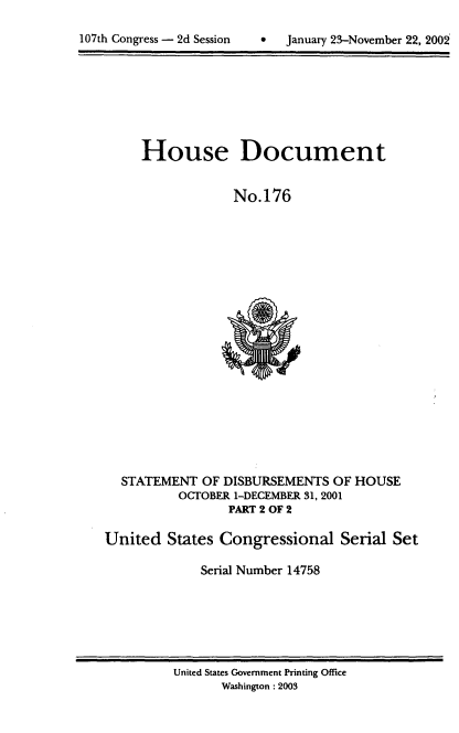 handle is hein.usccsset/usconset21943 and id is 1 raw text is: 


107th Congress - 2d Session        January 23-November 22, 2002


     House Document


                  No.176





















  STATEMENT   OF DISBURSEMENTS  OF HOUSE
          OCTOBER 1-DECEMBER 31, 2001
                 PART 2 OF 2

United   States Congressional Serial Set

             Serial Number 14758


United States Government Printing Office
       Washington :2003


107th Congress - 2d Session


0  January 23-November 22, 200



