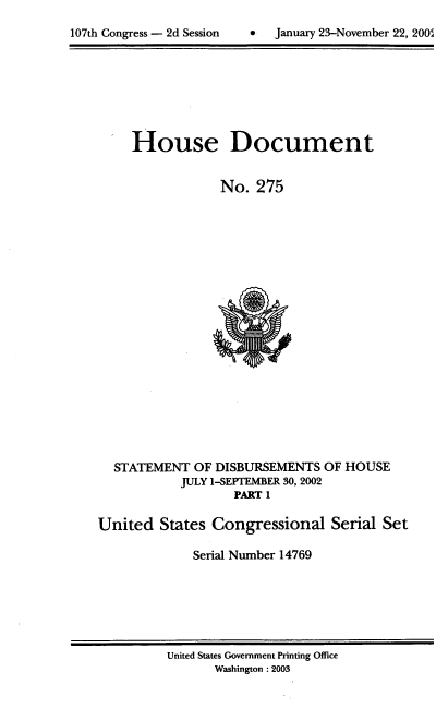 handle is hein.usccsset/usconset21949 and id is 1 raw text is: 


107th Congress - 2d Session        January 23-November 22, 2005


     House Document


                 No.  275





















  STATEMENT   OF DISBURSEMENTS  OF HOUSE
            JULY 1-SEPTEMBER 30, 2002
                   PART 1

United   States Congressional Serial Set

             Serial Number 14769


United States Government Printing Office
       Washington :2003


0  January 23-November 22, 200'A


107th Congress - 2d Session


