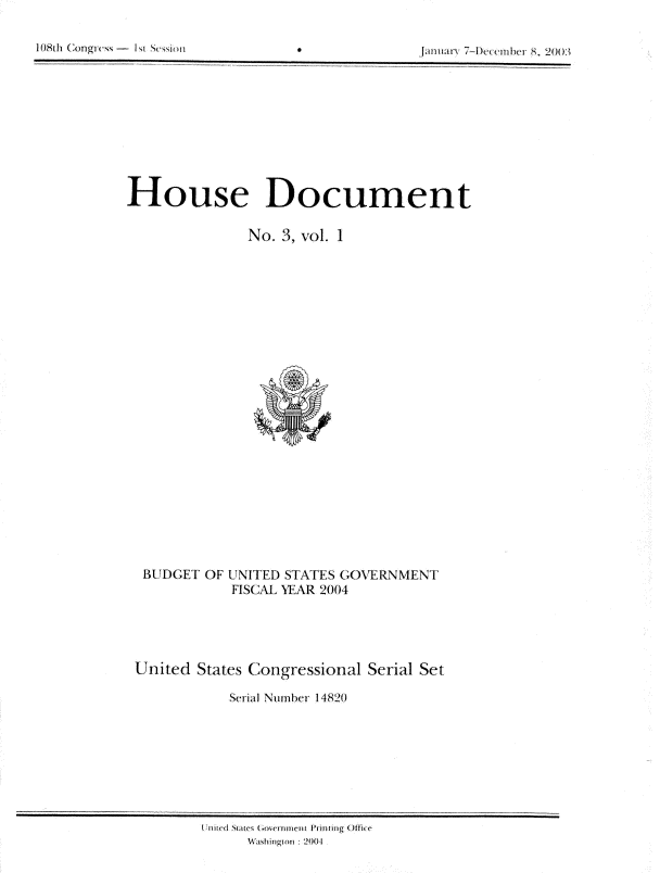 handle is hein.usccsset/usconset21956 and id is 1 raw text is: 


108th (Xmgrus - I ~i Sr~siori                     am iarv 7-Decem her 8, 20( )3


House Document

                No. 3, vol. 1


BUDGET  OF


UNITED STATES GOVERNMENT
FISCAL YEAR 2004


United  States Congressional  Serial Set

            Serial Number 14820


'nile tartes ( oxern Irerit Print ing Office
     Wajshiingto ni 2004


108th Congrcss - ki


JM,1111-v      ,, 2003


