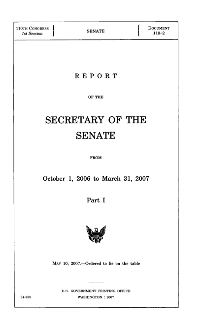 handle is hein.usccsset/usconset22792 and id is 1 raw text is: 




110TH CONGRESS      SENATE           DOCUMENT
  1stSsinSNT                          110-2








                REPORT



                    OF THE




        SECRETARY OF THE


         SENATE



             FROM



October 1, 2006 to March 31, 2007



            Part I












   MAY 10, 2007.-Ordered to lie on the table




     U.S. GOVERNMENT PRINTING OFFICE
          WASHINGTON : 2007


34-935


