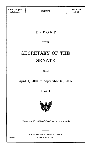 handle is hein.usccsset/usconset22794 and id is 1 raw text is: 


110th Congress      SENATE            DOCUMENT
1st Session         S  A110-11








                 REPORT



                    OF THE




        SECRETARY OF THE


          SENATE



              FROM



April 1, 2007 to September 30, 2007



              Part I












  NOVEMBER 13, 2007.-Ordered to lie on the table




      U.S. GOVERNMENT PRINTING OFFICE
           WASHINGTON : 2007


38-555


