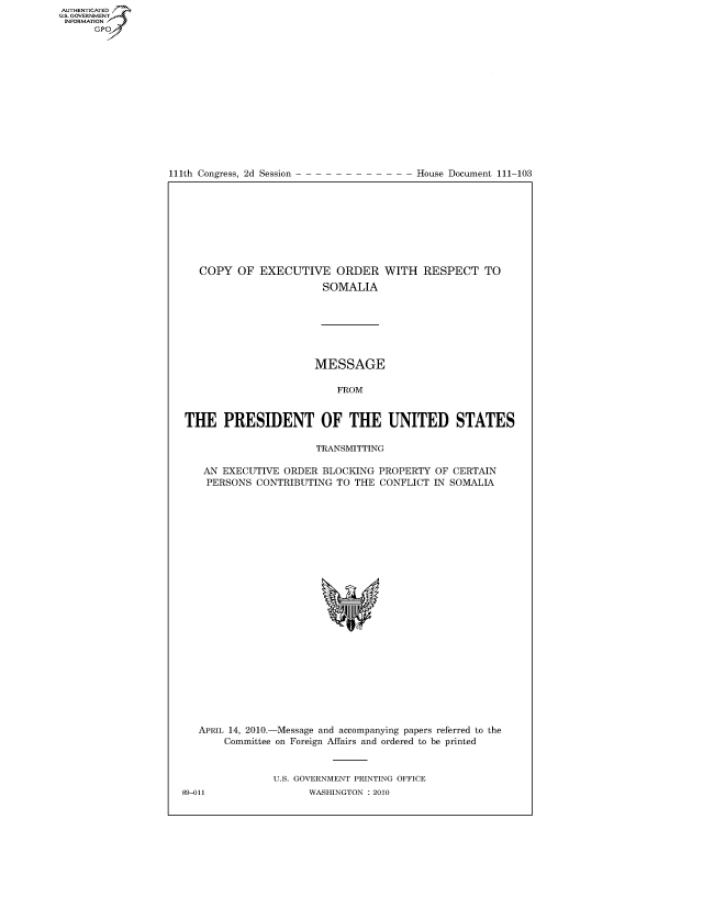 handle is hein.usccsset/usconset22805 and id is 1 raw text is: AUT-ENTICATED
US. GOVERNMENT
INFORMATION
      GP


111th Congress, 2d Session


House Document 111-103


COPY   OF EXECUTIVE ORDER WITH RESPECT TO
                     SOMALIA


                      MESSAGE

                          FROM


THE PRESIDENT OF THE UNITED STATES

                      TRANSMITTING

   AN EXECUTIVE  ORDER  BLOCKING PROPERTY  OF CERTAIN
   PERSONS  CONTRIBUTING  TO THE CONFLICT  IN SOMALIA
























   APRIL 14, 2010.-Message and accompanying papers referred to the
       Committee on Foreign Affairs and ordered to be printed


               U.S. GOVERNMENT PRINTING OFFICE


89-011


WASHINGTON : 2010


