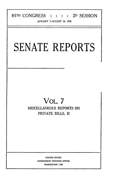 handle is hein.usccsset/usconset22860 and id is 1 raw text is: 


85TH CONGRESS     : :  : :  2D SESSION
            JANUARY 7-AUGUST 24, 1958


SENATE REPORTS












              VOL. 7
      MISCELLANEOUS REPORTS ON
           PRIVATE BILLS, II


    UNITED STATES
GOVERNMENT PRINTING OFFICE
   WASHINGTON: 1958


