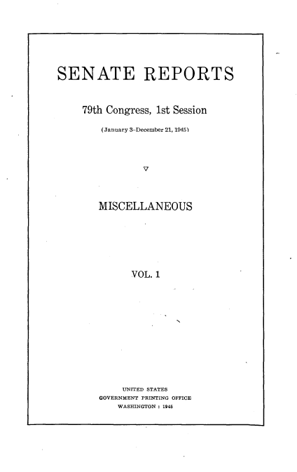 handle is hein.usccsset/usconset22957 and id is 1 raw text is: 









SENATE REPORTS




     79th Congress, 1st Session

        (January 3-December 21, 1945)





                V




        MISCELLANEOUS









              VOL. 1


    UNITED STATES
GOVERNMENT PRINTING OFFICE
    WASHINGTON : 1945


