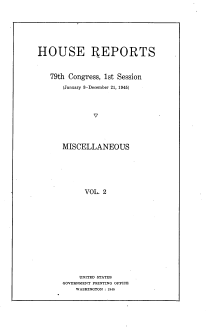 handle is hein.usccsset/usconset22964 and id is 1 raw text is: 







HOUSE REPORTS



   79th Congress, 1st Session
       (January 3-December 21, 1945)




               V




       MISCELLANEOUS


      VOL. 2














    UNITED STATES
GOVERNMENT PRINTING OFFICE
    WASHINGTON : 1945


