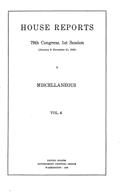 handle is hein.usccsset/usconset22966 and id is 1 raw text is: 







HOUSE REPORTS



    79th Congress, 1st Session

        (January 3-December 21, 1945)




                V





       MISCELLANEOUS







             VOL. 4


    UNITED STATES
GOVERNMENT PRINTING OFFICE
   WASHINGTON: 1945



