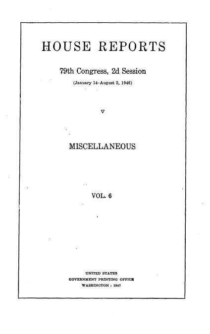 handle is hein.usccsset/usconset23006 and id is 1 raw text is: 








HOUSE REPORTS



     79th Congress, 2d Session

        (January 14-August 2, 1946)





                V






       MISCELLANEOUS









             VOL. 6


    UNITED STATES
GOVERNMENT PRINTING OFFICE
   WASHINGTON: 1947


