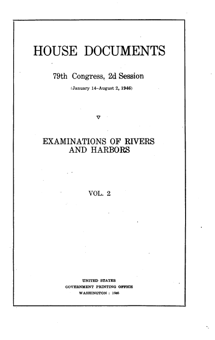 handle is hein.usccsset/usconset23027 and id is 1 raw text is: 






HOUSE DOCUMENTS


     79th Congress, 2d Session
         (January 14-August 2, 1946)







  EXAMINATIONS OF RIVERS
         AND  HARBORS





              VOL. 2


    UNITED STATES
GOVERNMENT PRINTING OFFICE
   WASHINGTON : 1946


