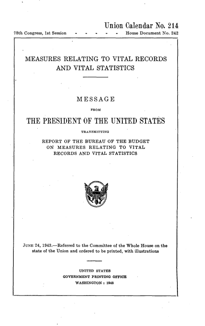 handle is hein.usccsset/usconset23055 and id is 1 raw text is: 



                              Union  Calendar  No. 214
78th Congress, 1st Session     -     House Document No. 242




    MEASURES RELATING TO VITAL RECORDS

              AND   VITAL  STATISTICS





                     MESSAGE

                         FROM

    THE   PRESIDENT OF THE UNITED STATES

                      TRANSMITTING

         REPORT  OF THE BUREAU OF THE BUDGET
           ON MEASURES   RELATING  TO VITAL
             RECORDS  AND VITAL STATISTICS

















   JUNE 24, 1943.-Referred to the Committee of the Whole House on the
      state of the Union and ordered to be printed, with illustrations


     UNITED STATES
GOVERNMENT PRINTING OFFICE
    WASHINGTON : 1948


