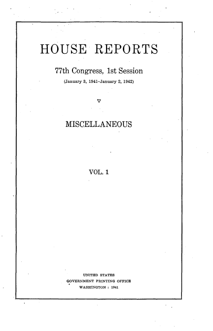 handle is hein.usccsset/usconset23106 and id is 1 raw text is: 







HOUSE REPORTS


    77th Congress, 1st Session
       (January 8, 1941-January 2, 1942)


                V



       MISCELLANEOUS







             VOL. 1


     UNITED STATES
GOVERNMENT PRINTING OFFICE
   WASHINGTON : 1941


