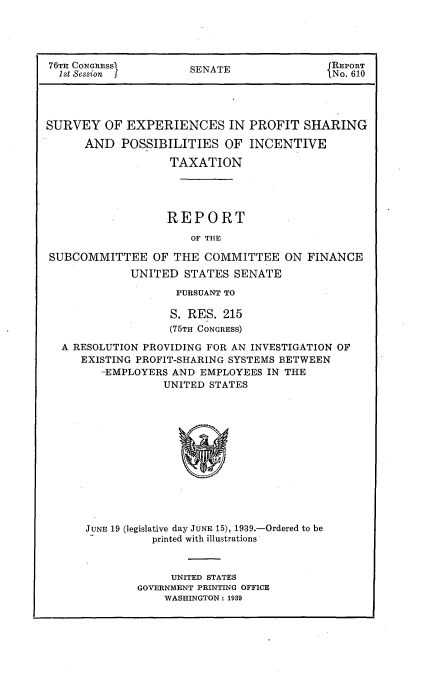 handle is hein.usccsset/usconset23187 and id is 1 raw text is: 





76TH CONGRESS         SENATE                REPo6
  1st Session                               No. 610




SURVEY   OF EXPERIENCES IN PROFIT SHARING

      AND   POSSIBILITIES   OF INCENTIVE

                   TAXATION





                   REPORT

                      OF THE

SUBCOMMITTEE OF THE COMMITTEE ON FINANCE
             UNITED  STATES  SENATE

                    PURSUANT TO

                    S. RES. 215
                    (75TH CONGRESS)

  A RESOLUTION PROVIDING FOR AN INVESTIGATION OF
     EXISTING PROFIT-SHARING SYSTEMS BETWEEN
         -EMPLOYERS AND EMPLOYEES IN THE
                  UNITED STATES













      JUNE 19 (legislative day JUNE 15), 1939.-Ordered to be
                printed with illustrations


     UNITED STATES
GOVERNMENT PRINTING OFFICE
    WASHINGTON: 1939


