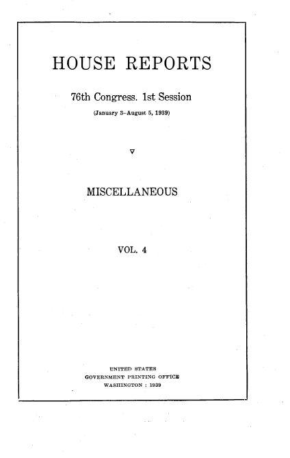 handle is hein.usccsset/usconset23195 and id is 1 raw text is: 








HOUSE REPORTS



    76th Congress. 1st Session

        (January 3-August 5, 1939)




               V





       MISCELLANEOUS







             VOL. 4


     UNITED STATES
GOVERNMENT PRINTING OFFICE
    WASHINGTON : 1939


