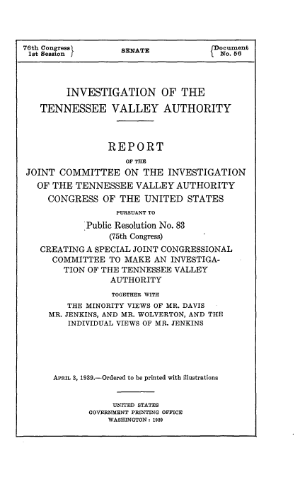 handle is hein.usccsset/usconset23202 and id is 1 raw text is: 




76th Congress      SENATE             Document
1st Session I                          No. 56




         INVESTIGATION OF THE

   TENNESSEE VALLEY AUTHORITY



                 REPORT
                    OF THE
 JOINT COMMITTEE ON THE INVESTIGATION
   OF THE TENNESSEE   VALLEY  AUTHORITY
     CONGRESS   OF THE  UNITED   STATES
                  PURSUANT TO
             Public Resolution No. 83
                 (75th Congress)
   CREATING  A SPECIAL JOINT CONGRESSIONAL
      COMMITTEE  TO MAKE  AN INVESTIGA-
        TION OF THE TENNESSEE VALLEY
                 AUTHORITY
                 TOGETHER WITH
         THE MINORITY VIEWS OF MR. DAVIS
     MR. JENKINS, AND MR. WOLVERTON, AND THE
         INDIVIDUAL VIEWS OF MR. JENKINS





      APRIL 3, 1939.-Ordered to be printed with illustrations


                  UNITED STATES
             GOVERNMENT PRINTING OFFICE
                 WASHINGTON: 1989


