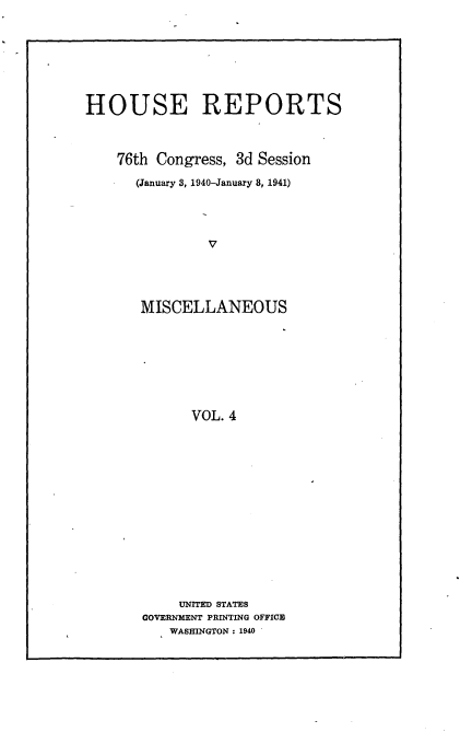handle is hein.usccsset/usconset23266 and id is 1 raw text is: 








HOUSE REPORTS



    76th Congress, 3d Session

      (January 3, 1940-January 8, 1941)




               V




       MISCELLANEOUS








             VOL. 4


     UNITED STATES
GOVERNMENT PRINTING OFFICE
   WASHINGTON: 1940


