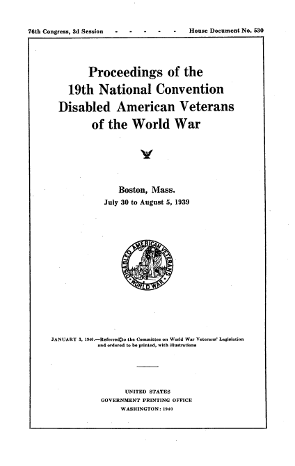 handle is hein.usccsset/usconset23284 and id is 1 raw text is: 


76th Congress, 3d Session - - - -      House Document No. 530


         Proceedings of the

    19th National Convention

  Disabled American Veterans

          of  the   World War







                Boston,  Mass.
             July 30 to August 5, 1939









                      L





JANUARY 3, 1940.-Referred to the Committee on World War Veterans' Legislation
           and ordered to be printed, with illustrations





                  UNITED STATES
            GOVERNMENT PRINTING OFFICE
                 WASHINGTON: 1940


