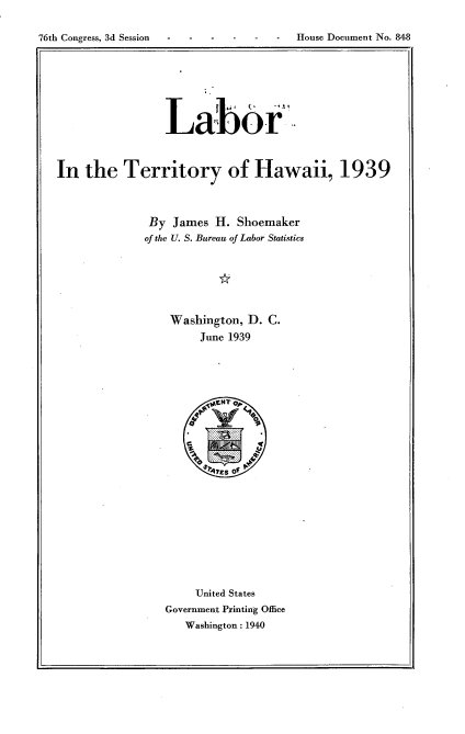 handle is hein.usccsset/usconset23300 and id is 1 raw text is: 

76th Congress, 3d Session ----  --     House Document No. 848


                Labor



In  the   Territory of Hawaii, 1939



              By James  H. Shoemaker
              of the U. S. Bureau of Labor Statistics






                 Washington, D. C.
                      June 1939





















                      United States
                Government Printing Office
                   Washington: 1940


