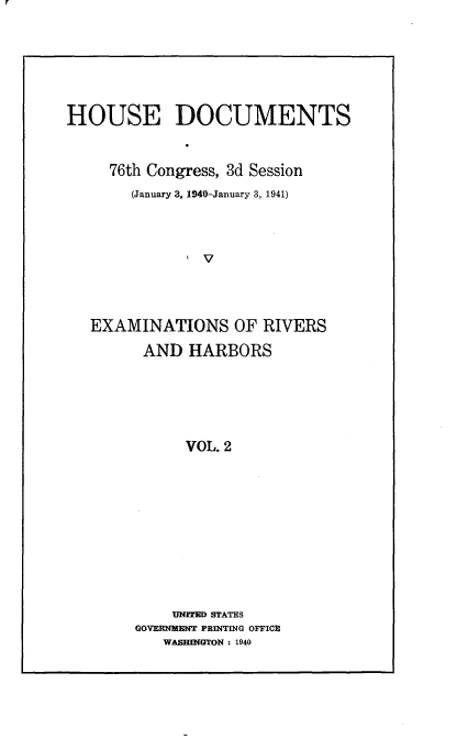 handle is hein.usccsset/usconset23308 and id is 1 raw text is: 





HOUSE DOCUMENTS


     76th Congress, 3d Session
       (January 3, 1940-January 3, 1941)







   EXAMINATIONS OF RIVERS
         AND HARBORS





              VOL. 2









            UNITE STATES
        GOVERNMENT PRINTING OFFICE
           WASHINGTON : 1940


