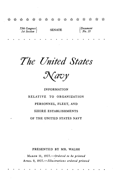 handle is hein.usccsset/usconset23321 and id is 1 raw text is: 







75th Congress
1st Session


The


United


States


          N7\avy



          INFORMATION

  RELATIVE   TO ORGANIZATION

      PERSONNEL, FLEET, AND

      SHORE ESTABLISHMENTS

   OF THE UNITED STATES NAVY








   PRESENTED   BY MR. WALSH

   MARCH 11, 1937.-Ordered to be printed
APRIL 9, 1937.-Illustrations ordered printed


-SENATE


Document
No. 35


