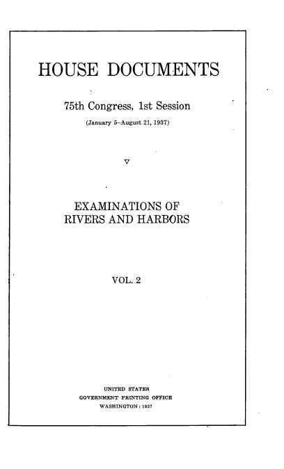 handle is hein.usccsset/usconset23342 and id is 1 raw text is: 







HOUSE DOCUMENTS



     75th Congress, 1st Session

         (January 5-August 21, 1937)




               V




      EXAMINATIONS OF
      RIVERS AND  HARBORS






             VOL. 2


    UNITED STATES
GOVERNMENT PRINTING OFFICE
    WASHINGTON: 1937


