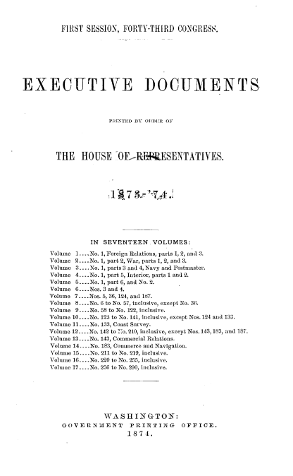 handle is hein.usccsset/usconset23475 and id is 1 raw text is: 



          FIRST SESSION,  FORTY-THIRD   CONGRESS.









EXECUTIVE DOCUMENTS




                      PRINTED BY ORDER OF





         THE   HOUSE OF-P&PRESENTATIVES.





                      1 $7 -'        .







                 IN  SEVENTEEN.  VOLUMES:

       Volume 1.... No. 1, Foreign Relations, parts 1, 2, and 3.
       Volume 2 ...No. 1, part 2, War, parts 1, 2, and 3.
       Volume 3 -....No. 1, parts 3 and 4, Navy and Postmaster.
       Volume 4.. .No. 1, part 5, Interior, parts 1 and 2.
       Volume 5... .No. 1, part 6, and No. 2.
       Volume 6... .Nos. 3 and 4.
       Volume 7....Nos. 5, 36, 124, and 187.
       Volume 8 ....No. 6 to No. 57, inclusive, except No. 36.
       Volume 9... .No. 58 to No. 122, inclusive.
       Volume 10... .No. 123 to No. 141, inclusive, except Nos. 124 and 133.
       Volume 11.... No. 133, Coast Survey.
       Volume 12... .No. 142 to 2o. 210, inclusive, except Nos. 143, 183, and 187.
       Volume 13....No. 143, Commercial Relations.
       Volume 14 .... No. 183, Commerce and Navigation.
       Volume 15.... No. 211 to No. 219, inclusive.
       Volume 16 ....No. 220 to No. 255, inclusive.
       Volume 17... .No. 256 to No. 290, inclusive.







                     WA  SHI  N G TO N:
          GOVERNMENT       PRINTING      OFFICE.
                           1874.


