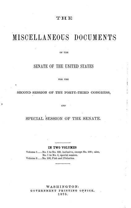 handle is hein.usccsset/usconset23492 and id is 1 raw text is: 




                   T  IE





MISCELLANEOUS DOCUMENTS



                     OF THE



         SENATE OF THE UNITED STATES


                    POR THE



  SECOND SESSION OF THE FORTY-THIRD CONGRESS,



                     AND



      SPECIAL  SESSION OF THE  SENATE.


          IN TWO VOLUMES
Volume 1... .No. 1 to No. 122, inclusive, except No. 108; also,
       No. 1 to No. 6, special session.
Volume 2.. .No. 108, Fish and Fisheries.








         WASHINGTON:
  GOVERNMENT  PRINTING  OFFICE.
              1875.


