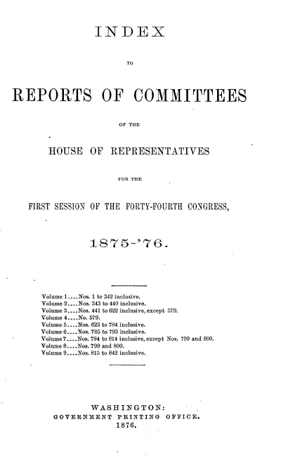 handle is hein.usccsset/usconset23566 and id is 1 raw text is: 



                  INDEX



                         TO





REPORTS OF COMMITTEES







        HOUSE OF REPRESENTATIVES



                       FOR THE



    FIRST SESSION OF THE FORTY-FOURTH  CONGRESS,


           187 5-'7 6.







Volume 1.... Nos. 1 to 342 inclusive.
Volume 2.... Nos. 343 to 440 inclusive.
Volume 3.... Nos. 441 to 622 inclusive, except 579.
Volume 4....No. 579.
Volume 5... .Nos. 623 to 784 inclusive.
Volume 6... .Nos. 785 to 793 inclusive.
Volume 7... .Nos. 794 to 814 inclusive, except Nos. 799 and 800.
Volume 8... .Nos. 799 and 800.
Volume 9... .Nos. 815 to 842 inclusive.








           WASHINGTON:
   GOVERNMENT    PRINTING   OFFICE.
                 1876.


