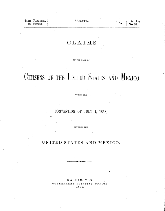 handle is hein.usccsset/usconset23571 and id is 1 raw text is: 





SENATE.


44TH CONGRESS,
  2d Session.


                   CLAIMS




                     ON THE PART OF





CITIZENS  OF  THE  UNITED   STATES  AND   MEXICO




                      UNDTE OY11U ,




             CONVENTION OF JULY 4, 1868,


              BETWEEN THE




UNITED STATES AND MEXICO.











           WASHINGTON:
     GOVERNMENT PRINTING OFFICE.
               1877.


Ex. Do
No. 31.


