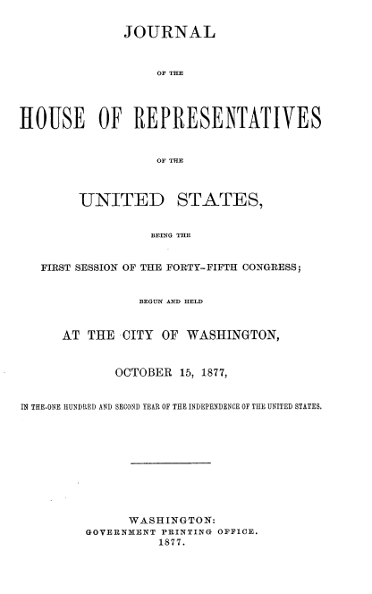 handle is hein.usccsset/usconset23612 and id is 1 raw text is: 

              JOURNAL



                   OF THE




HOUSE OF REPRESENTATIVES


                   OF THE



        UNITED STATES,


                  BEING THE


   FIRST SESSION OF THE FORTY-FIFTH CONGRESS;


                 BEGUN AND HELD


      AT THE  CITY  OF WASHINGTON,



             OCTOBER  15, 1877,


IN THE.ONE HUNDRED AND SECOND YEAR OF THE INDEPENDENCE OF THE UNITED STATES.










               WASHINGTON:
         GOVERNMENT PRINTING OFFICE.
                   1877.


