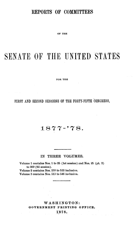 handle is hein.usccsset/usconset23626 and id is 1 raw text is: 

            REPORTS OF COMMITTEES




                        OF THlE






SENATE OF THE UNITED STATES




                        FOR THE


FIRST AND SECOND SESSIONS OF THE FORTY-FIFTH CONGRESS,






            1877-' 78.






            IN THREE  VOLUMES.

  Volume 1 contains Nos. 1 to 25 (1st session) and Nos. 25 (pt. 2)
      to 209 (2d session).
  Volume 2 contains Nos. 210 to 512 inclusive.
  Volume 3 contains Nos. 513 to 546 inelusive.







             WASHINGTON:
       GOVERNMENT   PRINTING OFFICE.
                   1878.


