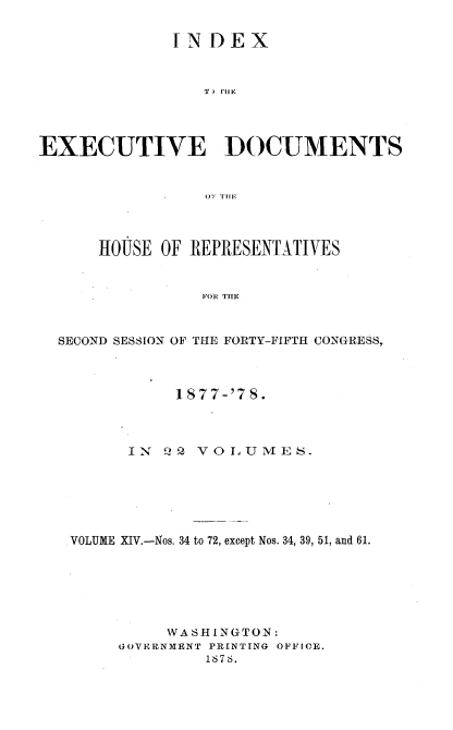handle is hein.usccsset/usconset23638 and id is 1 raw text is: 


              INDEX


                 T ) ftl F.




EXECUTIVE DOCUMENTS







      HOUSE OF REPRESENTATIVES


                 FOR THE



  SECOND SESSION OF THE FORTY-FIFTH CONGRESS,


           1S77-'7 S.



      IN  Q2 VO LUMES.






VOLUME XIV.-Nos. 34 to 72, except Nos. 34, 39, 51, and 61.






          WASHINGTON:
     GOVERNMENT PRINTING OFFICE.
              1876.


