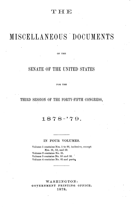 handle is hein.usccsset/usconset23664 and id is 1 raw text is: 












MISCELLANEOUS                DOCUMENTS




                      OF THE





         SENATE OF  THE UNITED  STATES




                     FOR THE


THIRD SESSION OF THE FORTY-FIFTH CONGRESS,






          1878-'79.







          IN FOUR  VOLUMES.

     Volume 1 contains Nos. 1 to 80, inclusive, except
           Nos. 31, 53, and 59.
     Volume 2 contains No. 31.
     Volume 3 contains No. 53 and 59.
     Volume 4 contains No. 81 and party







            WASHINGTON:
     GOVERNMENT  PRINTING. OFFICE.
                 1879.


