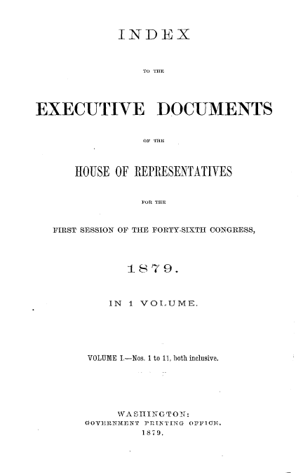 handle is hein.usccsset/usconset23701 and id is 1 raw text is: 



             INDEX



                 TO THE




EXECUTIVE DOCUMENTS


                 OF THE



      HOUSE OF REPRESENTATIVES


                 FOR THE


   FIRST SESSION OF THE FORTY-SIXTH CONGRESS,


       18179.



    IN 1 VOLUME.






VOLUME I.-Nos. 1 to 11, both inclusive.






     WASIINGTON:
GOVEIRNIMENT PRINTING OFFICE.
         1879.



