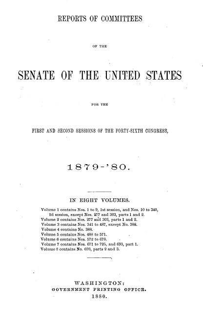 handle is hein.usccsset/usconset23720 and id is 1 raw text is: 


              REPORTS OF COMMITTEES





                          OF THlE






SENATE         OF THE UNITED                  STATES





                          FOR THE


FIRST AND SECOND SESSIONS OF THE FORTY-SIXTH CONGRESS,







             1879-' 80.






             IN  EIGHT   VOLUMES.

   Volume 1 contains Nos. 1 to 9, 1st session, and Nos. 10 to 340,
      2d session, except Nos. 277 and 303, parts 1 and 2.
   Volume 2 contains Nos. 277 and 303, parts 1 and 2.
   Volume 3 contains Nos. 341 to 487, except No. 388.
   Volume 4 contains No. 388..
   Volume 5 contains Nos. 488 to 571.
   Volume 6 contains Nos. 572 to 670.
   Volume 7 contains Nos. 671 to 725, and 693, part 1.
   Volume 8 contains No. 693, parts 2 and 3.







               WASHINGTON:
       GOVERNMENT PRINTING OFFICE.
                     1880.


