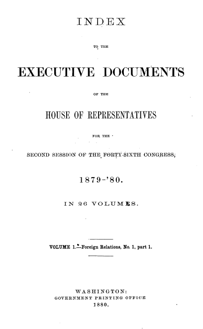 handle is hein.usccsset/usconset23726 and id is 1 raw text is: 


             INDEX



                 TO THE




EXECUTIVE DOCUMENTS


                 OF THE



      HOUSE  OF REPRESENTATIVES


                 FOR THE


  SECOND SESSION OF THE FORTY-SIXTH CONGRESS;


       1879-'80.



   IN Q6 VOLUMIES.






VOLUME 1.-Foreign Relations, No. 1, part 1.







      WASHINGTON:
 GOVERNMENT PRINTING OFFLOR
          1880.


