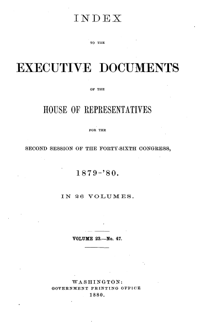 handle is hein.usccsset/usconset23747 and id is 1 raw text is: 

            INDEX



                TO TILE




EXECUTIVE DOCUMENTS


                OF THE



      HOUSE OF REPRESENTATIVES


                FOR THE


  SECOND SESSION OF THE FORTY-SIXTH CONGRESS,


     1879-'80.



  IN Q6 VOLUMES.






    VOLUME 23.-No. 47.







    WASHINGTON:
GOVERNMENT PRINTING OFFICE
        1880.


