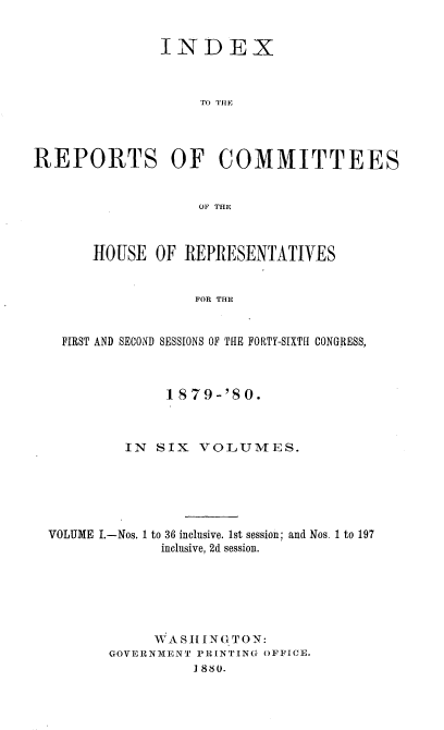 handle is hein.usccsset/usconset23755 and id is 1 raw text is: 


               INDEX



                   TO IIHE




REPORTS OF COMMITTEES


                   OF THE



       -HOUSE OF  REPRESENTATIVES


                   FOR THE


   FIRST AND SECOND SESSIONS OF THE FORTY-SIXTH CONGRESS,



                1879-'80.



           IN SIX  VOLUMES.






  VOLUME I.-Nos. 1 to 36 inclusive. 1st session; and Nos. 1 to 197
               inclusive, 2d session.






               WASH ING TON:
         GOVERNMENT PRINTING OFFICE.
                   1880.


