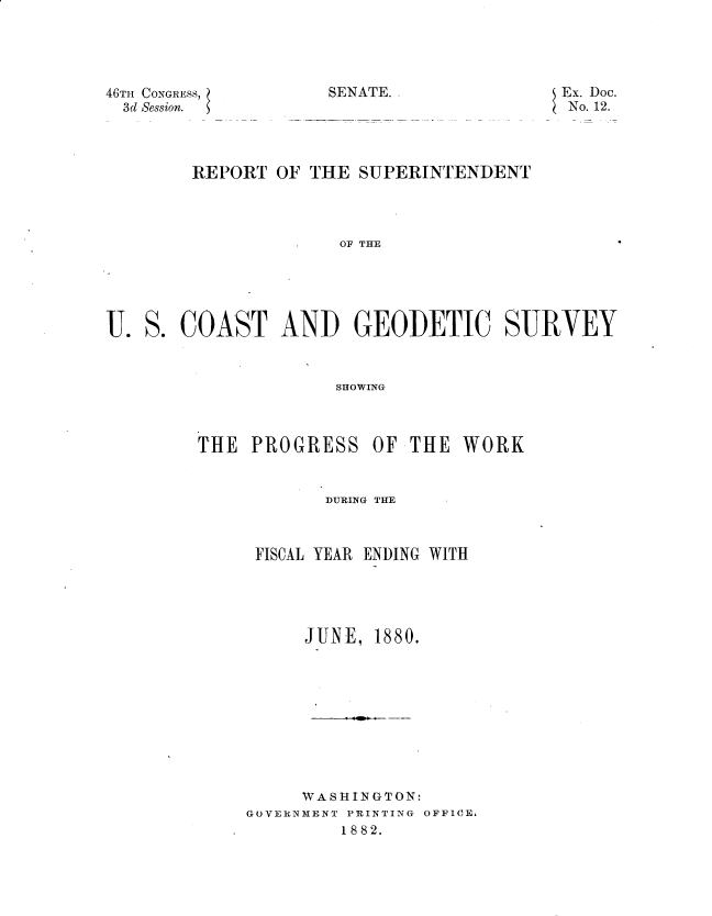 handle is hein.usccsset/usconset23763 and id is 1 raw text is: 





46TH CONGRESS,
  3d Session.


U.


SENATE.


Ex. Doc.
No. 12.


THE  PROGRESS   OF


THE  WORK


       DlURING THfE



 FISCAL YEAR ENDING WITH





     JUNE,  1880.










     WASHINGTON:
GOVERNMENT PRINTING OFFICE,
         1882.


    REPORT  OF THE  SUPERINTENDENT




                  OF THE





S. COAST AND GEOIDETIC SURVEY



                  SHOWING


