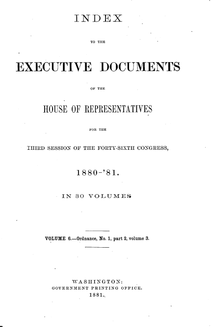 handle is hein.usccsset/usconset23776 and id is 1 raw text is: 


             INDEX



                 TO TILE




EXECUTIVE DOCUMENTS


                 OF TILE



      HOUSE  OF REPRESENTATIVES


                FOR THE


   IHIRD SESSION OF THE FORTY-SIXTH CONGRESS,


       1880-'81.



    IN 30 VOLUMES







VOLUME 6.-Ordnance, No. 1, part 2, volume 3.







      WASHINGTON:
  GOVERNMENT PRINTING OFFICE.
          1881..


