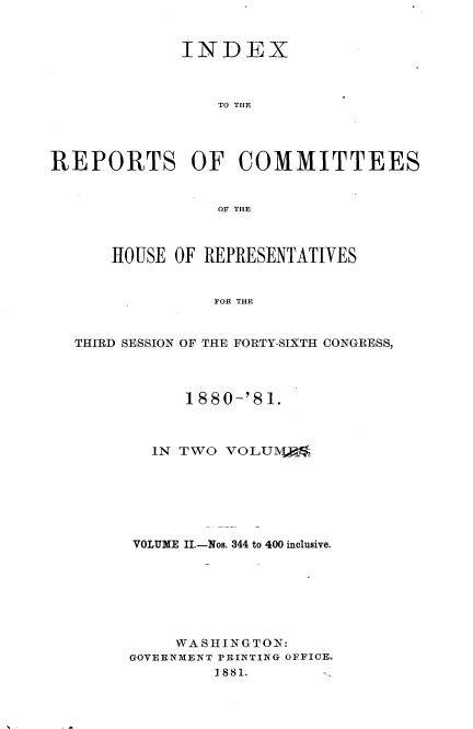 handle is hein.usccsset/usconset23801 and id is 1 raw text is: 


             INDEX



                 TO THE




REPORTS OF COMMITTEES


                 OF THE



      HOUSE  OF REPRESENTATIVES


                FOR THE


  THIRD SESSION OF THE FORTY-SIXTH CONGRESS,


      1880-'81.



  IN TWO  VOLU10[1%







VOLUME II.-Nos. 344 to 400 inclusive.







     WASHINGTON:
GOVERNMENT PRINTING OFFICE.
         1881.


