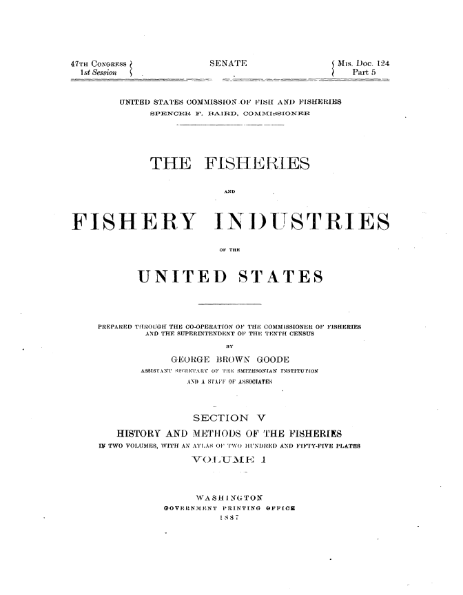 handle is hein.usccsset/usconset23819 and id is 1 raw text is: 






47m CONGRESS
  1st Session


SENATE                 Mis. Doc. 124
                         Part 5


UNITED STATES COMMISSION OF FISH AND FISHERIES
     SPENCERi F. BA.IRD, COILISIONER






     THE FISHERES


                  AND


FISHERY


INDUSTRIES


OF HEC


       UNITED STATES





PREPARED TIlROUGff THE CO-OPERATION OF THlE COMMISSIONER OF FISHERIES
        AND THE SUPERINTENDENT OF THE TENTH CENSUS
                       BY

             GEORGE  BROWN  GOODE
        ASSISTANTI SEQwTARY O' TiE SMITHSONIAN INSTITUTION
                AND A STAFF OF ASSOCIATES


                 SECTION V

   HISTORY  AND  METHODS  OF THE  FISHERIES
IN TWO VOLUMES, WITH AN ATLAS 0F' TWO HUNDRED AND FIFTY-FIVE PLATES

                Vo  L _UME   1




                WASH   I.NGTON
            GOVERNMENT PRINTING OFFICE
                      1 8,1 7T


