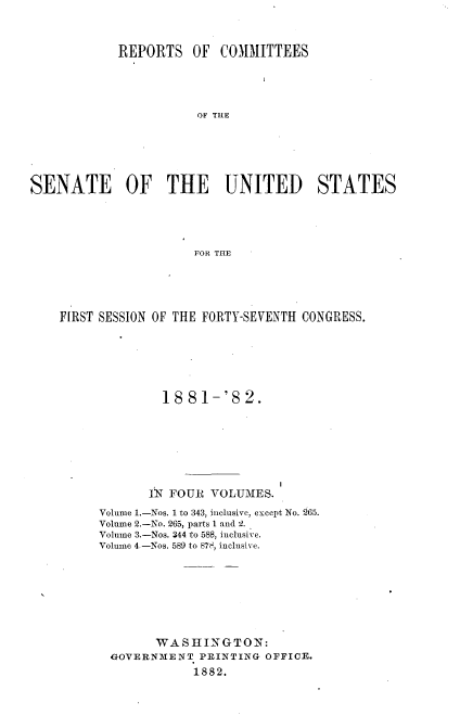 handle is hein.usccsset/usconset23825 and id is 1 raw text is: 



            REPORTS   OF  COMMITTEES





                       OF THE






SENATE OF THE UNITED STATES





                       FOR THE


FIRST SESSION OF THE FORTY-SEVENTH CONGRESS.







              18  81-'S   2.








            IN FOUR  VOLUMES.

     Volume 1.-Nos. 1 to 343, inclusive, except No. 265.
     Volume 2.-No. 265, parts I and 2.
     Volume 3.-Nos. 344 to 588, inclusive.
     Volume 4.-Nos. 589 to 878, inclusive.








             WASHINGTON:
       GOVERNMENT  PRINTING OFFICE.
                  1882.


