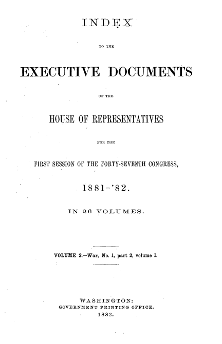 handle is hein.usccsset/usconset23828 and id is 1 raw text is: 


             INDEX


                 TO THE




EXECUTIVE DOCUMENTS


                OF THlE



      HOUSE OF REPRESENTATIVES


                FOR THE



   FIRST SES.SION OF THE FORTY-SEVENTH CONGRESS,


      18 81-'82.



   IN Q6 VOLUMES.






VOLUME 2.-War, No. 1, part 2, volume 1.







     WASHINGTON:
 GOVERNMENT PRINTING OFFICE.
         1882.


