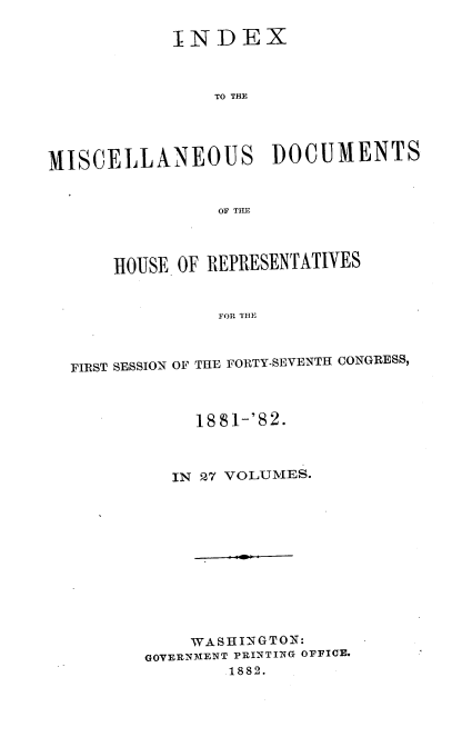 handle is hein.usccsset/usconset23855 and id is 1 raw text is: 

            INDEX



                TO THE




MISCELLANEOUS DOCUMENTS


                OF THlE




      HOUSE OF REPRESENTATIVES


                FOR THE



  FIRST SESSION OF THE FORTY-SEVENTH CONGRESS,


     1881-'82.



   IN 27 VOLUMES.












   WASHINGTON:
GOVERNMENT PRINTING OFFICE.
        1882.



