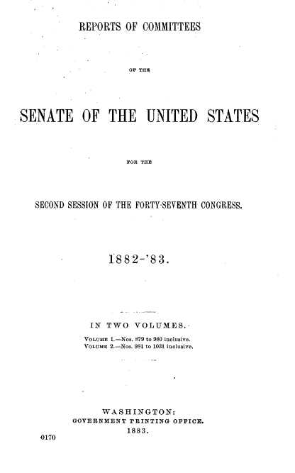 handle is hein.usccsset/usconset23888 and id is 1 raw text is: 

           REPORTS  OF  COMMITTEES




                     OF THE





SENATE OF THE UNITED STATES




                    FOR THE


SECOND SESSION OF THE FORTY-SEVENTH CONGRESS.






              188  2-'8 3.







           IN TWO  VOLUMES.-
         VOLUME 1.-Nos. 879 to 980 inclusive.
         VOLUM-E 2.-Nos. 981 to 10-31 inclusive.







             WASHINGTON:
       GOVERNMENT PRINTING OFFICE.
                  1883.
 0170


