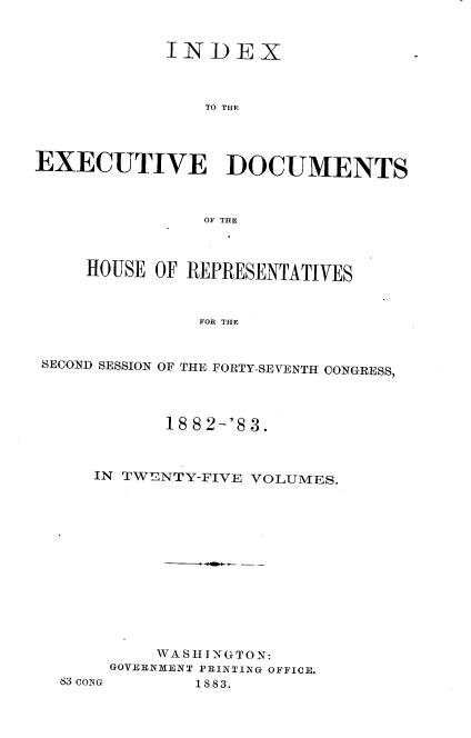 handle is hein.usccsset/usconset23893 and id is 1 raw text is: 


            INDEX



                TO THE




EXECUTIVE DOCUMENTS



                0OF THE



     HOUSE OF REPRESENTATIVES



               FOR THE


 SECOND SESSION OF THE FORTY-SEVENTH CONGRESS,


          18 8 2-'8 3.



   IN. TWENTY-FIVE VOLUMES.













         WA S I NG TO N:
     GOVERNMENT PRINTING OFFICE.
83CONG       1883.


