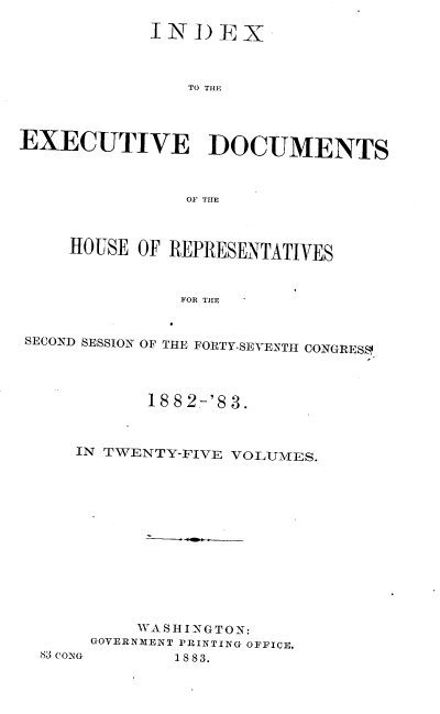 handle is hein.usccsset/usconset23910 and id is 1 raw text is: 

             IN)EX



                TO THE



EXECUTIVE ]DOCUMENTS



                01F THlE


HOUSE  OF REPRESENTATIVES



           FOR THE


SECOND SESSION OF


THE FORTY-SEVENTH CONGRESS


       18 8 2-'8 3.



IN TWENTY-FIVE VOLUMES.













      WASHINGTON:
 GOVERNMENT PRINTING OFFICE.


83 CONG


1 88 3.


