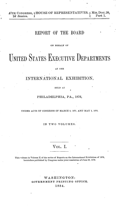 handle is hein.usccsset/usconset23918 and id is 1 raw text is: 


47TH CONGRESS,) HOUSE OF REPRESENTATIVES. Mis.Doc.20,
  2d Session. (                             {  Part 1.




              REPORT OF THE BOARD


                       ON BEHALF OF




UNITED STATES EXECUTIVE DEPARTMENTS

                         AT THE


         INTERNATIONAL EXHIBITION,

                         HELD AT


         PHILADELPHIA,   PA., 1876,



UNDER ACTS OF CONGRESS OF MARCH 3, 1875, AND MAY 1, 1876.



            IN TWO  VOLUMES.


YOL.  I.


This volume is Volume X of the series of Reports on the International Exhibition of 1876,
     heretofore published by Congress under joint resolution of June 20, 1879.


       WASHINGTON:
GOVERNMENT   PRINTING   OFFICE.
             1884.


