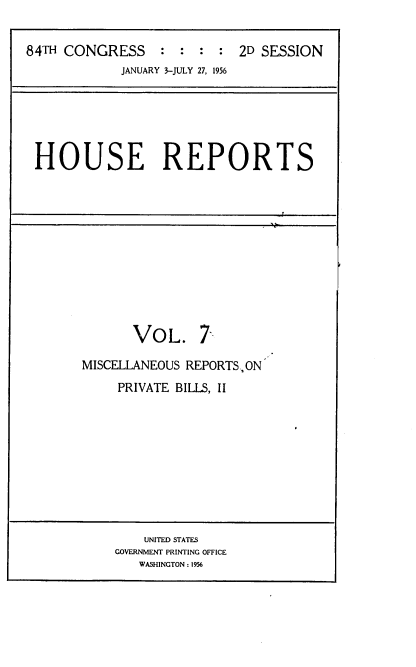 handle is hein.usccsset/usconset23964 and id is 1 raw text is: 


84TH CONGRESS : : : : 2D SESSION
            JANUARY 3-JULY 27, 1956


HOUSE REPORTS


VOL.


7


MISCELLANEOUS REPORTSON
     PRIVATE BILLS, II


    UNITED STATES
GOVERNMENT PRINTING OFFICE
   WASHINGTON: 1956


