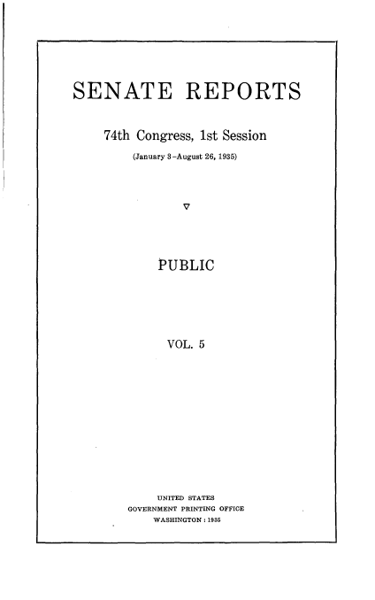 handle is hein.usccsset/usconset24008 and id is 1 raw text is: 







SENATE REPORTS



     74th Congress, 1st Session

         (January 3-August 26, 1935)









             PUBLIC






             VOL.  5


    UNITED STATES
GOVERNMENT PRINTING OFFICE
    WASHINGTON: 1935


