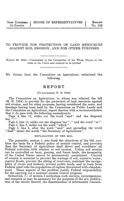 handle is hein.usccsset/usconset24010 and id is 1 raw text is: 




74TH   CONGRESS    HOUSE   OF  REPRESENTATIVES           REPORT
   1st Session  I                                        No. 528




 TO  PROVIDE FOR PROTECTION OF LAND RESOURCES
   AGAINST SOIL EROSION, AND FOR OTHER PURPOSES


 MARCH 29, 1935.-Committed to the Committee of the Whole House on the
               state of the Union and ordered to be printed


 Mr. JONES,  from  the Committee  on  Agriculture, submitted the
                            following

                         REPORT
                     [To accompany H. R. 70541
   The Committee   on Agriculture, to whom  was referred the bill
 (H. R. 7054) to provide for the protection of land resources against
 soil erosion, and for other purposes, having considered the same, and
 hearings having been held by the Committee on Public Lands and
 the Committee on Agriculture, report thereon with a recommendation-
 that it do pass with the following amendments:
 Page   3, line 12, strike out the word and  and  the diagonal
 bar /.
 Page  3, line 13, strike out the diagonal bar / and the word or.
 Page  5, line 2, strike out the word which.
 Page   5, line 3, after the word and and  preceding the word
 sball insert the words the Secretary of Agriculture.
                    EXPLANATION  OF THE  BILL
  The  preamble, section 1, sets forth the objectives of the bill, out-
lines the basis for a Federal policy of erosion control, and provides
that the Secretary of Agriculture shall direct and coordinate all
Federal activities with relation to soil erosion. Unless soil erosion
can be controlled on farm, grazing, and forest lands, the prosperity
of the United States cannot be permanently  maintained.  Control.
of erosion is essential to prevent the wastage of soil, conserve water,
control floods, prevent the silting of reservoirs, maintain the naviga-
bility of rivers and harbors, protect public lands, and to keep front
Federal relief rolls the populations of regions threatened with abandon-
ment.  These  aspects of the problem justify Federal responsibility
for the carrying out a national erosion control program.
  Subsection (1) of section I authorizes such surveys, investigations,
and research as may be necessary for the purposes of the act, publica-
tion of the results thereof, the dissemination of information concern-


